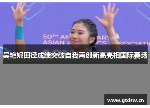 吴艳妮田径成绩突破自我再创新高亮相国际赛场