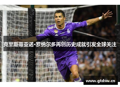 克里斯蒂亚诺·罗纳尔多再创历史成就引发全球关注