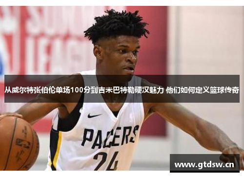 从威尔特张伯伦单场100分到吉米巴特勒硬汉魅力 他们如何定义篮球传奇